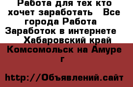 Работа для тех кто хочет заработать - Все города Работа » Заработок в интернете   . Хабаровский край,Комсомольск-на-Амуре г.